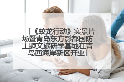 《蛟龙行动》实景片场暨青岛东方影都国防主题文旅研学基地在青岛西海岸新区开业