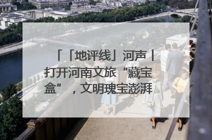 「地评线」河声丨打开河南文旅“藏宝盒”，文明瑰宝澎湃发展“豫动能”