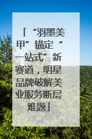 “羽墨美甲”锚定“一站式”新赛道，明星品牌破解美业服务断层难题