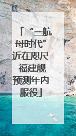 “三航母时代”近在咫尺 福建舰预测年内服役
