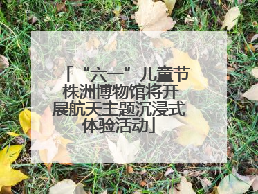 “六一”儿童节 株洲博物馆将开展航天主题沉浸式体验活动