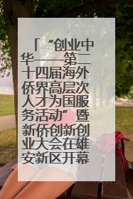 “创业中华——第二十四届海外侨界高层次人才为国服务活动”暨新侨创新创业大会在雄安新区开幕