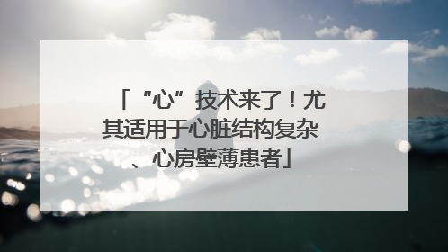 “心”技术来了！尤其适用于心脏结构复杂、心房壁薄患者