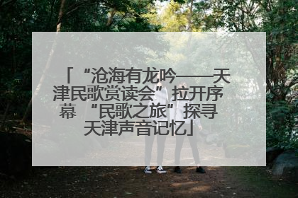 “沧海有龙吟——天津民歌赏读会”拉开序幕 “民歌之旅”探寻天津声音记忆