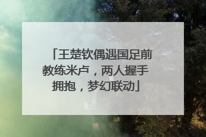 王楚钦偶遇国足前教练米卢，两人握手拥抱，梦幻联动