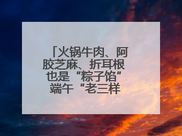 火锅牛肉、阿胶芝麻、折耳根也是“粽子馅” 端午“老三样”玩出新花样