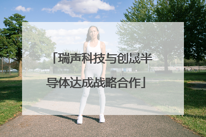 瑞声科技与创晟半导体达成战略合作