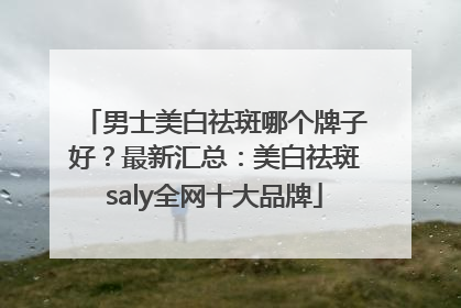 男士美白祛斑哪个牌子好？最新汇总：美白祛斑saly全网十大品牌