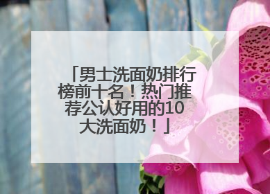 男士洗面奶排行榜前十名！热门推荐公认好用的10大洗面奶！