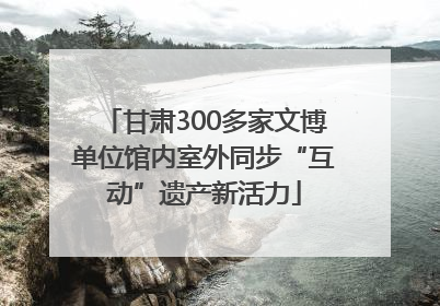 甘肃300多家文博单位馆内室外同步“互动”遗产新活力