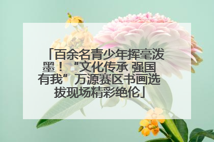 百余名青少年挥毫泼墨！“文化传承 强国有我”万源赛区书画选拔现场精彩绝伦