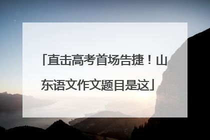直击高考首场告捷！山东语文作文题目是这