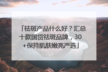 祛斑产品什么好？汇总十款国货祛斑品牌，30+保持肌肤嫩亮严选