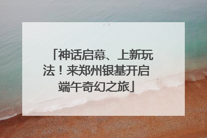 神话启幕、上新玩法！来郑州银基开启端午奇幻之旅