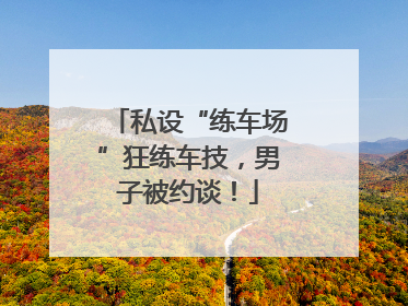 私设“练车场”狂练车技，男子被约谈！