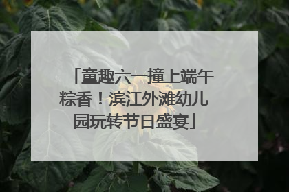 童趣六一撞上端午粽香！滨江外滩幼儿园玩转节日盛宴