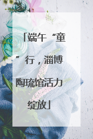 端午“童”行，淄博陶琉馆活力绽放