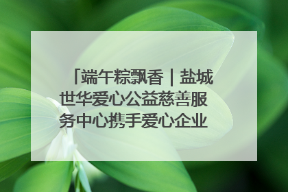 端午粽飘香｜盐城世华爱心公益慈善服务中心携手爱心企业发起情暖“城市守护者”慰问活动