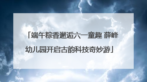 端午粽香邂逅六一童趣 薛峰幼儿园开启古韵科技奇妙游