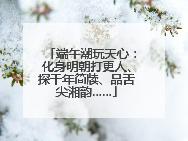 端午潮玩天心：化身明朝打更人、探千年简牍、品舌尖湘韵……