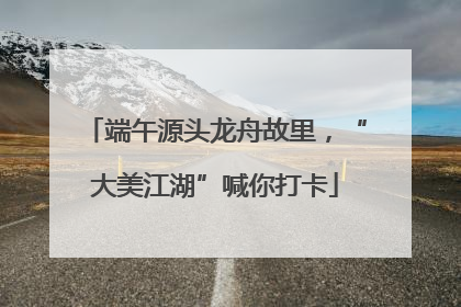 端午源头龙舟故里，“大美江湖”喊你打卡
