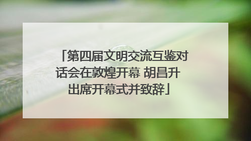 第四届文明交流互鉴对话会在敦煌开幕 胡昌升出席开幕式并致辞