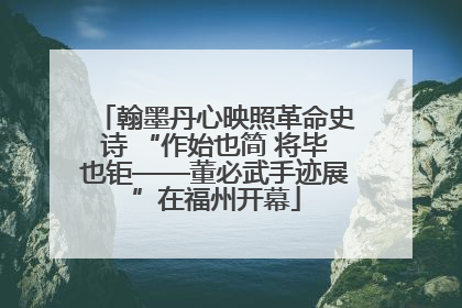 翰墨丹心映照革命史诗 “作始也简 将毕也钜——董必武手迹展”在福州开幕