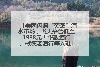 美团闪购“突袭”酒水市场，飞天茅台低至1988元！华致酒行、歌德老酒行等入驻