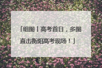 组图丨高考首日，多图直击衡阳高考现场！