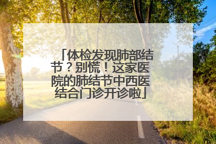 体检发现肺部结节？别慌！这家医院的肺结节中西医结合门诊开诊啦