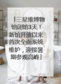 三星堆博物馆闭馆3天！新馆开放以来首次全面系统维护，迎接暑期参观高峰