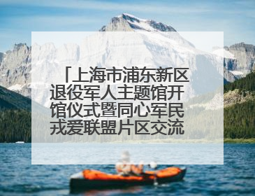 上海市浦东新区退役军人主题馆开馆仪式暨同心军民戎爱联盟片区交流会举行