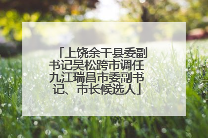 上饶余干县委副书记吴松跨市调任九江瑞昌市委副书记、市长候选人
