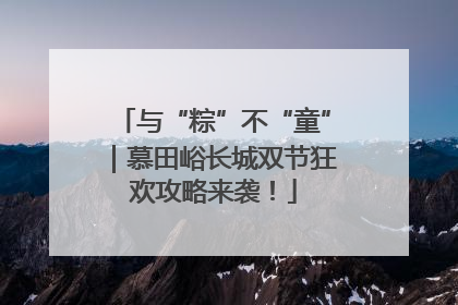 与“粽”不“童”｜慕田峪长城双节狂欢攻略来袭！