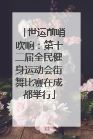 世运前哨吹响：第十二届全民健身运动会街舞比赛在成都举行