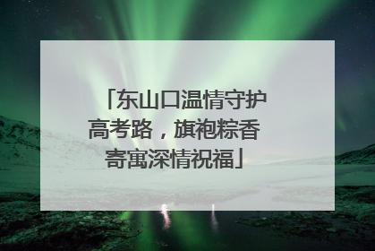 东山口温情守护高考路，旗袍粽香寄寓深情祝福