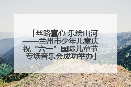 丝路童心 乐绘山河——兰州市少年儿童庆祝“六一”国际儿童节专场音乐会成功举办