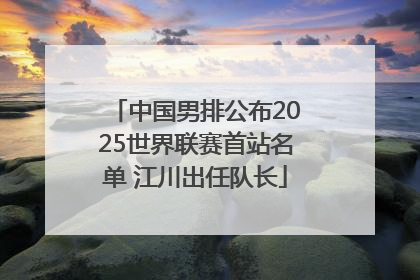 中国男排公布2025世界联赛首站名单 江川出任队长