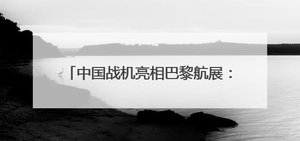 中国战机亮相巴黎航展：歼-35A首飞海外，歼-10CE成明星展品