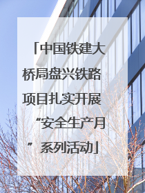中国铁建大桥局盘兴铁路项目扎实开展“安全生产月”系列活动