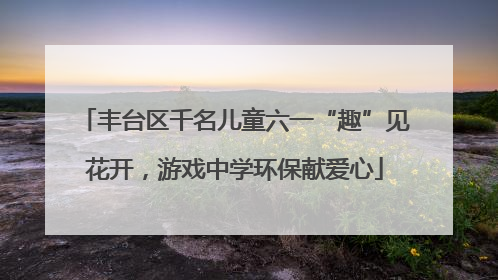 丰台区千名儿童六一“趣”见花开，游戏中学环保献爱心