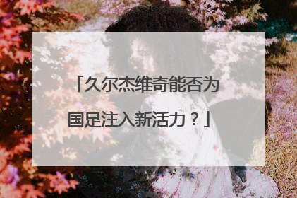 久尔杰维奇能否为国足注入新活力？
