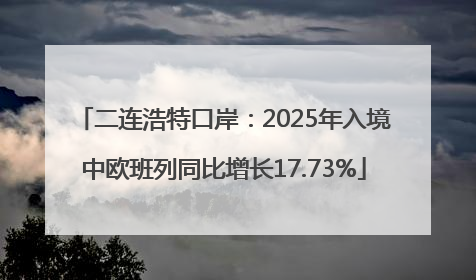 二连浩特口岸：2025年入境中欧班列同比增长17.73%