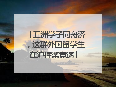 五洲学子同舟济，这群外国留学生在沪挥桨竞逐
