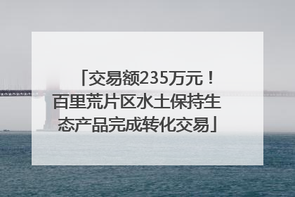 交易额235万元！百里荒片区水土保持生态产品完成转化交易