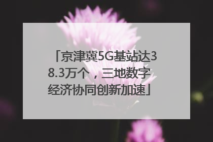 京津冀5G基站达38.3万个，三地数字经济协同创新加速