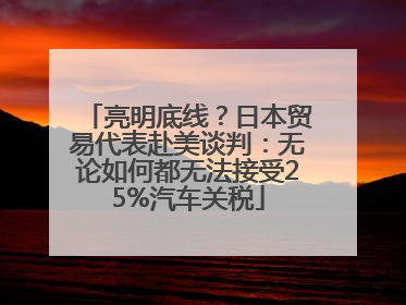 亮明底线？日本贸易代表赴美谈判：无论如何都无法接受25%汽车关税