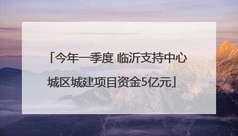 今年一季度 临沂支持中心城区城建项目资金5亿元