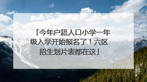 今年户籍人口小学一年级入学开始报名了！六区招生划片表都在这
