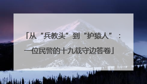从“兵教头”到“护猿人”：一位民警的十九载守边答卷